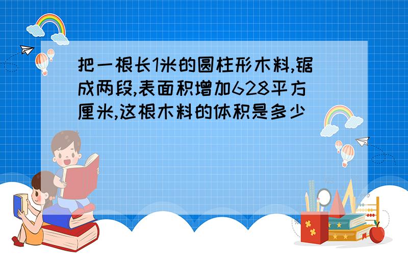 把一根长1米的圆柱形木料,锯成两段,表面积增加628平方厘米,这根木料的体积是多少