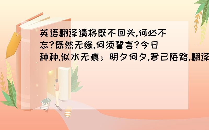 英语翻译请将既不回头,何必不忘?既然无缘,何须誓言?今日种种,似水无痕；明夕何夕,君已陌路.翻译成英文