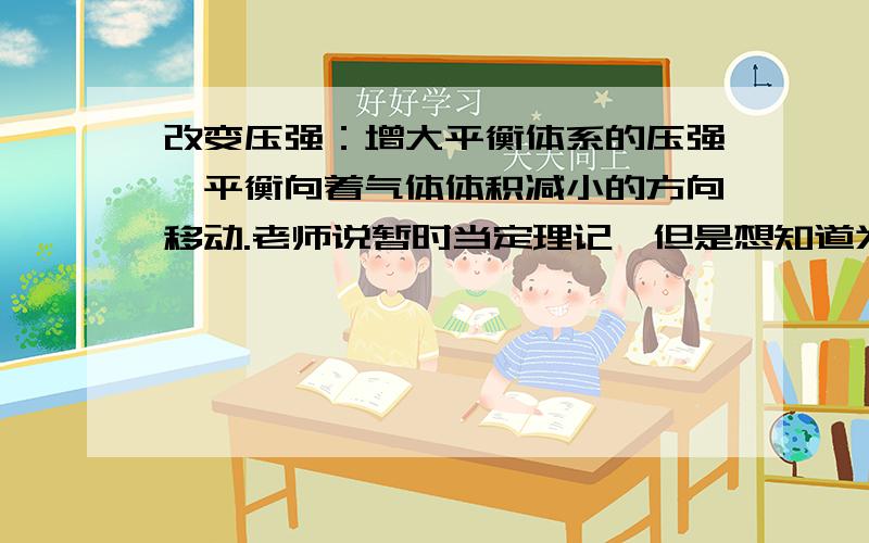 改变压强：增大平衡体系的压强,平衡向着气体体积减小的方向移动.老师说暂时当定理记,但是想知道为什么,希望已经学过这个知识