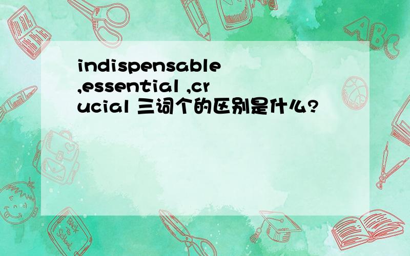 indispensable ,essential ,crucial 三词个的区别是什么?