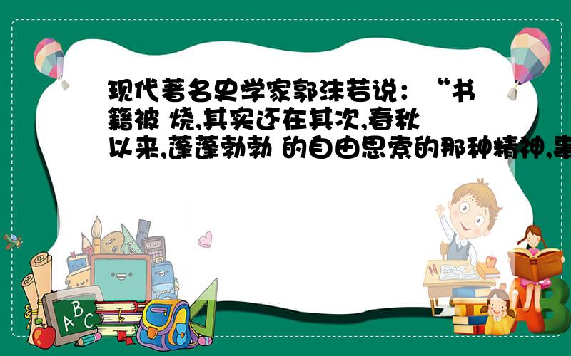 现代著名史学家郭沫若说：“书籍被 烧,其实还在其次,春秋以来,蓬蓬勃勃 的自由思索的那种精神,事实上因此而遭受了一次致命