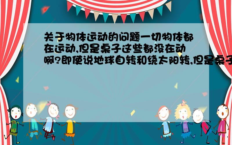 关于物体运动的问题一切物体都在运动,但是桌子这些都没在动啊?即使说地球自转和绕太阳转,但是桌子也还是没动啊,只是地球在动