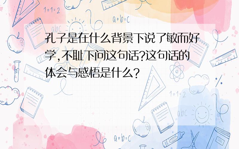 孔子是在什么背景下说了敏而好学,不耻下问这句话?这句话的体会与感悟是什么?