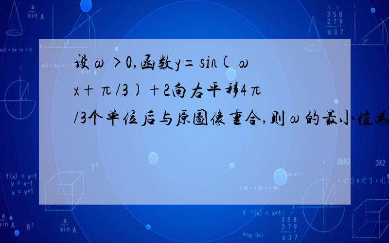 设ω>0,函数y=sin(ωx+π/3)+2向右平移4π/3个单位后与原图像重合,则ω的最小值为?