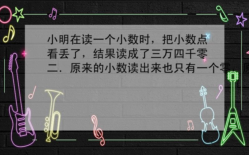 小明在读一个小数时，把小数点看丢了，结果读成了三万四千零二．原来的小数读出来也只有一个零，原来的小数是______．