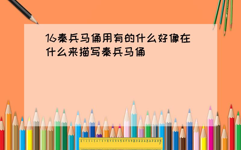 16秦兵马俑用有的什么好像在什么来描写秦兵马俑