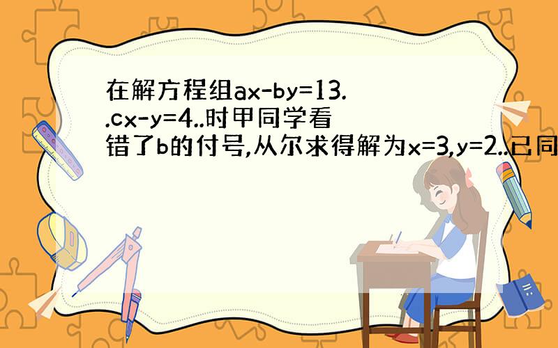 在解方程组ax-by=13..cx-y=4..时甲同学看错了b的付号,从尔求得解为x=3,y=2..已同