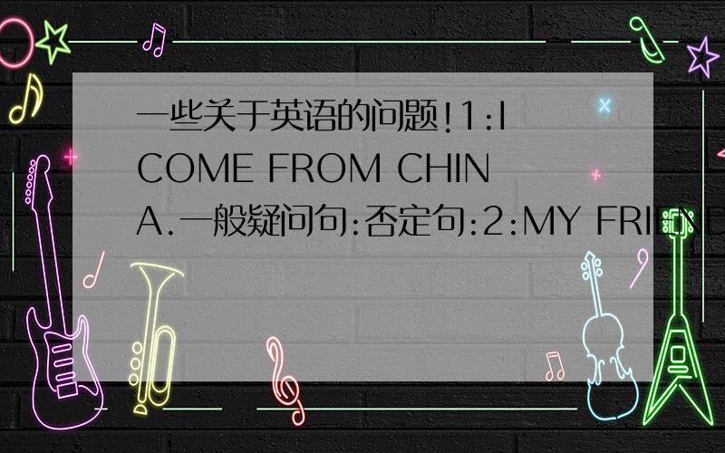 一些关于英语的问题!1:I COME FROM CHINA.一般疑问句:否定句:2:MY FRIEND COMES FR