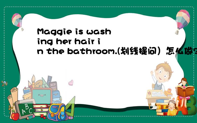 Maggie is washing her hair in the bathroom.(划线提问）怎么做?