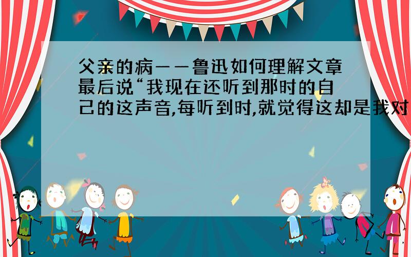 父亲的病——鲁迅如何理解文章最后说“我现在还听到那时的自己的这声音,每听到时,就觉得这却是我对于父亲的最大的错处”?