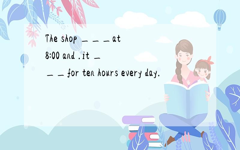 The shop ___at8:00 and .it ___for ten hours every day.