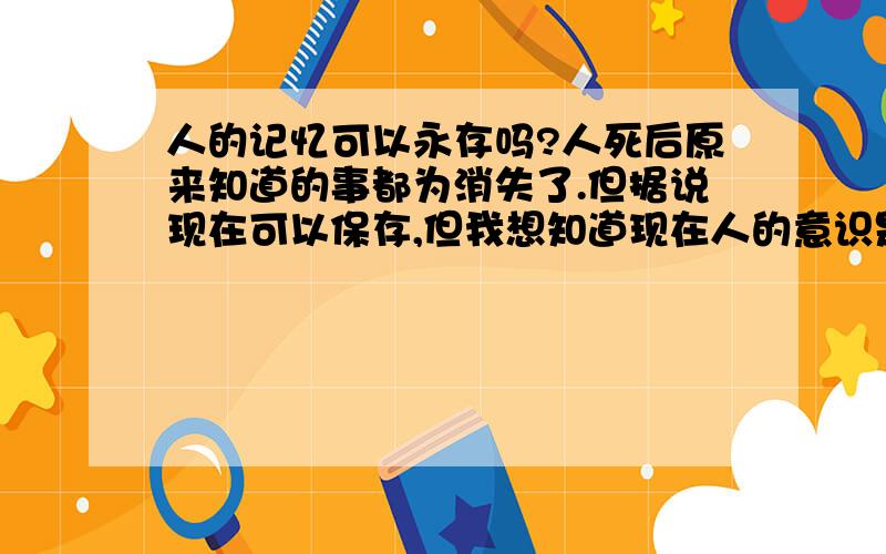 人的记忆可以永存吗?人死后原来知道的事都为消失了.但据说现在可以保存,但我想知道现在人的意识是否可以永生,就是说身躯死了