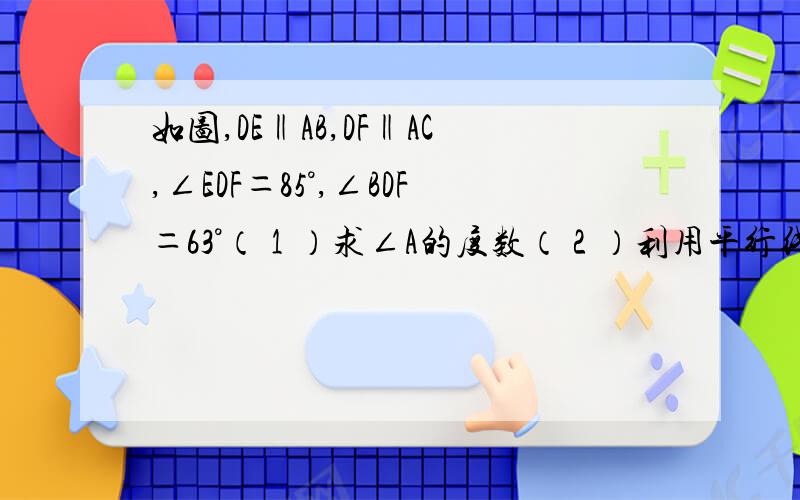 如图,DE‖AB,DF‖AC,∠EDF＝85°,∠BDF＝63°（１）求∠A的度数（２）利用平行线的性质,求∠A＋∠B＋