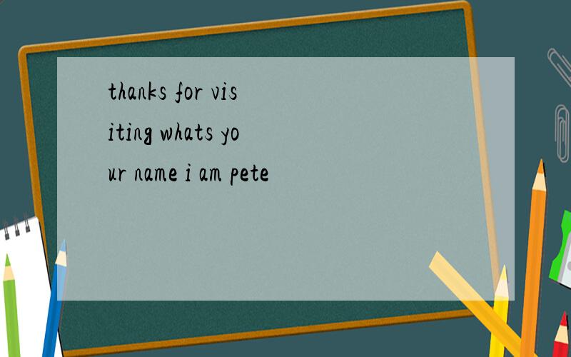 thanks for visiting whats your name i am pete