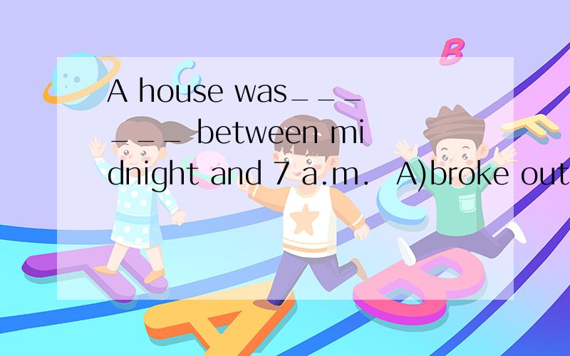 A house was______ between midnight and 7 a.m． A)broke out B)