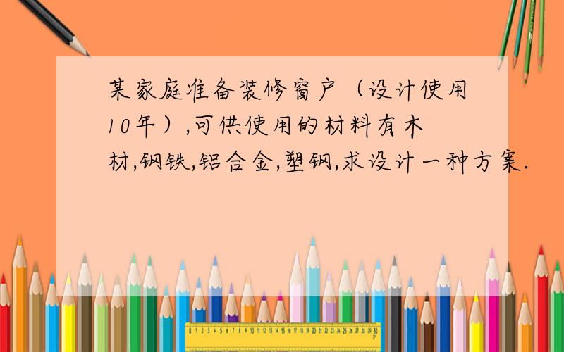 某家庭准备装修窗户（设计使用10年）,可供使用的材料有木材,钢铁,铝合金,塑钢,求设计一种方案.