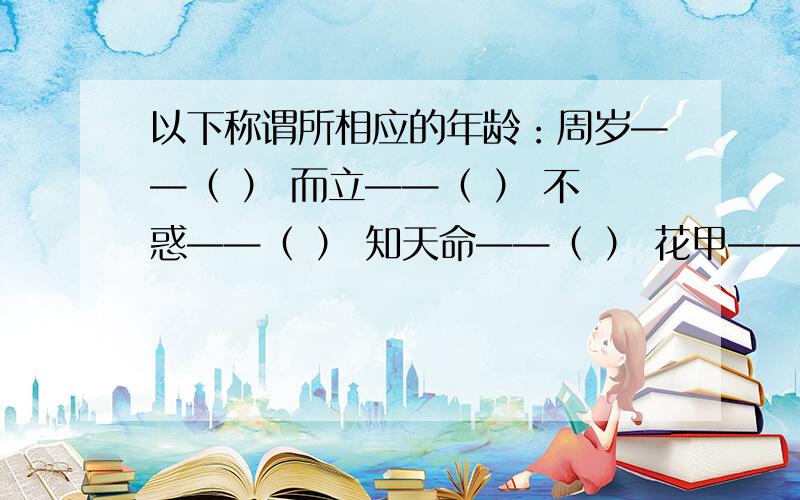 以下称谓所相应的年龄：周岁——（ ） 而立——（ ） 不惑——（ ） 知天命——（ ） 花甲——（ ）