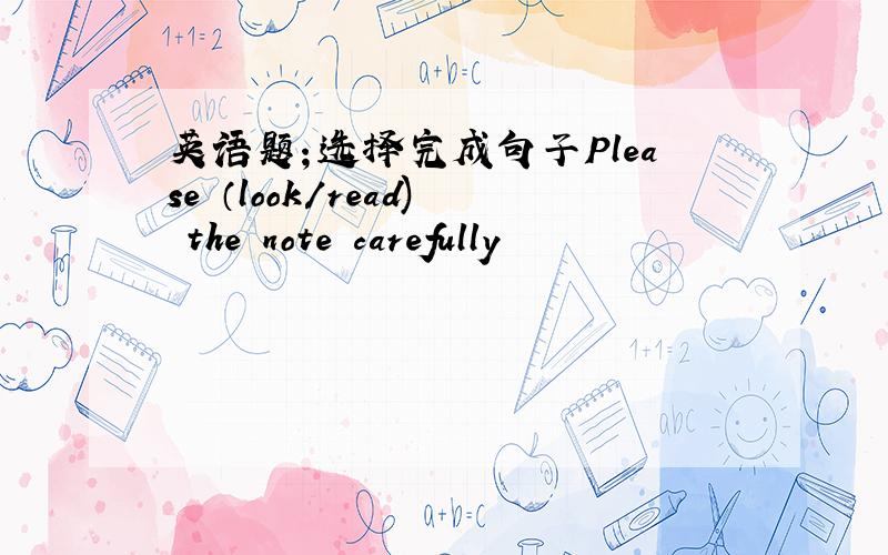 英语题；选择完成句子Please （look/read) the note carefully