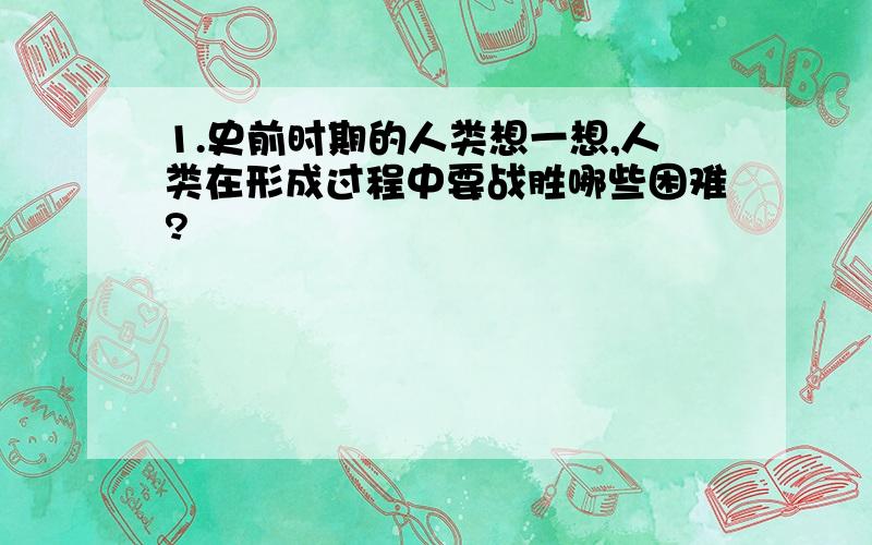 1.史前时期的人类想一想,人类在形成过程中要战胜哪些困难?