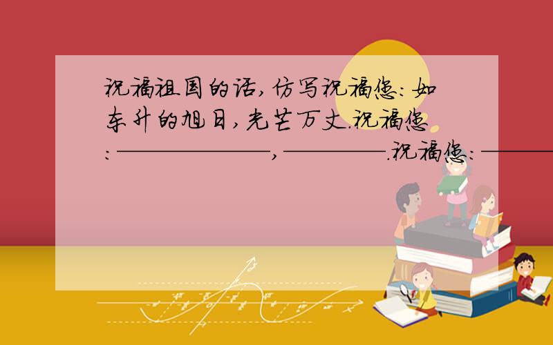 祝福祖国的话,仿写祝福您：如东升的旭日,光芒万丈.祝福您：——————,————.祝福您：——————,————.祝福您