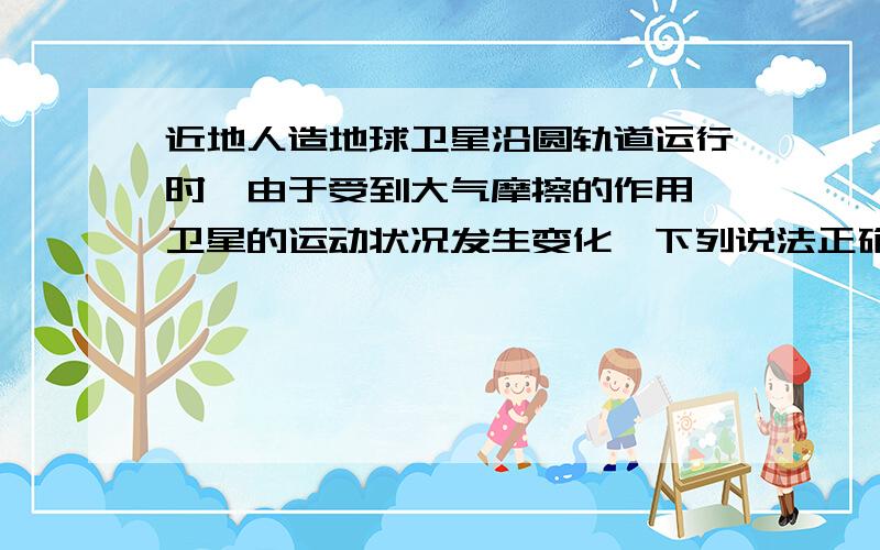 近地人造地球卫星沿圆轨道运行时,由于受到大气摩擦的作用,卫星的运动状况发生变化,下列说法正确的是