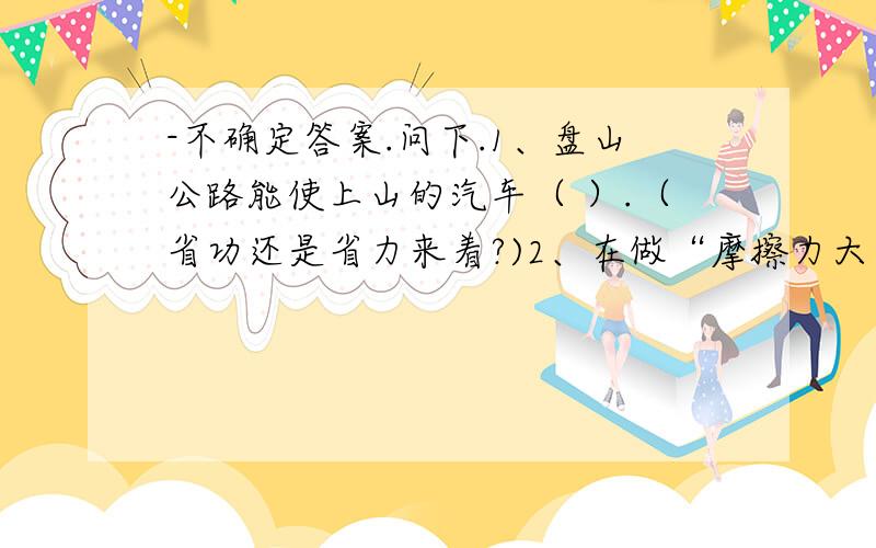 -不确定答案.问下.1、盘山公路能使上山的汽车（ ）.（省功还是省力来着?)2、在做“摩擦力大小与什么因素有关”的实验时