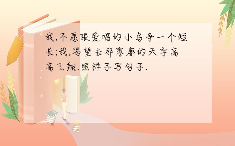 我,不愿跟爱唱的小鸟争一个短长;我,渴望去那寥廓的天宇高高飞翔.照样子写句子.