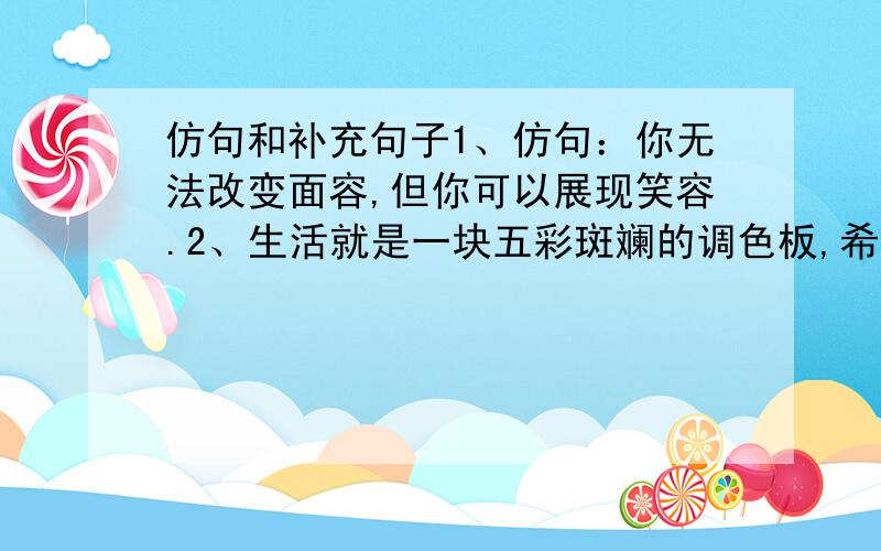 仿句和补充句子1、仿句：你无法改变面容,但你可以展现笑容.2、生活就是一块五彩斑斓的调色板,希望就___________