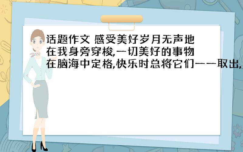 话题作文 感受美好岁月无声地在我身旁穿梭,一切美好的事物在脑海中定格,快乐时总将它们一一取出,任美丽在思绪间绽放.我喜欢