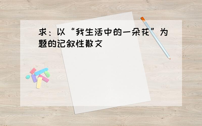 求：以“我生活中的一朵花”为题的记叙性散文