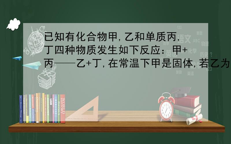 已知有化合物甲,乙和单质丙,丁四种物质发生如下反应：甲+丙——乙+丁,在常温下甲是固体,若乙为无色液体,则丙是 （ ）；