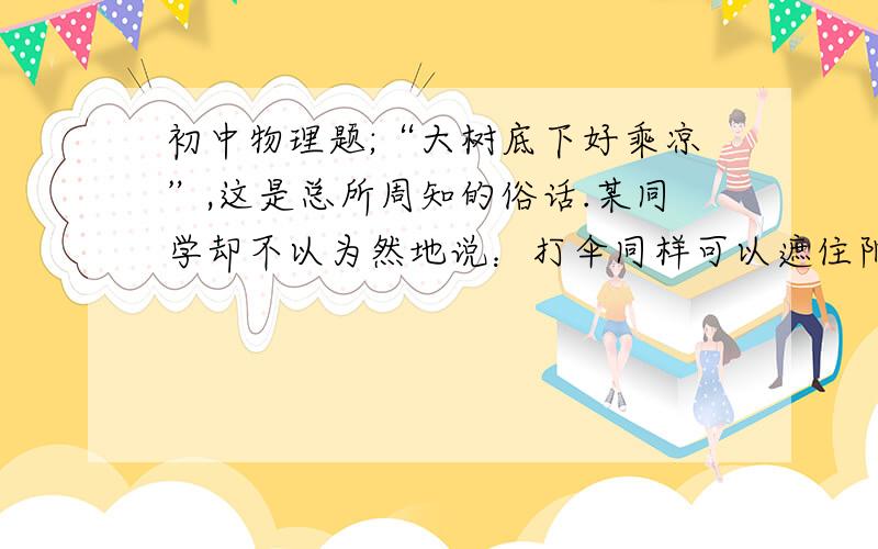 初中物理题;“大树底下好乘凉”,这是总所周知的俗话.某同学却不以为然地说：打伞同样可以遮住阳光的直射