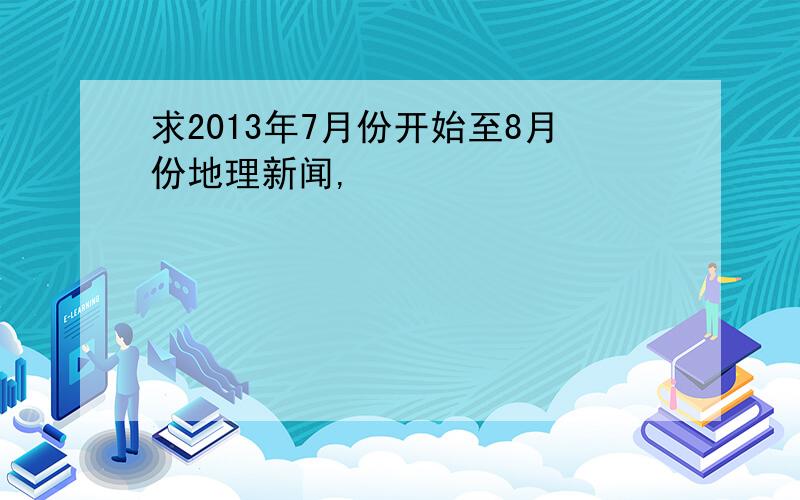 求2013年7月份开始至8月份地理新闻,