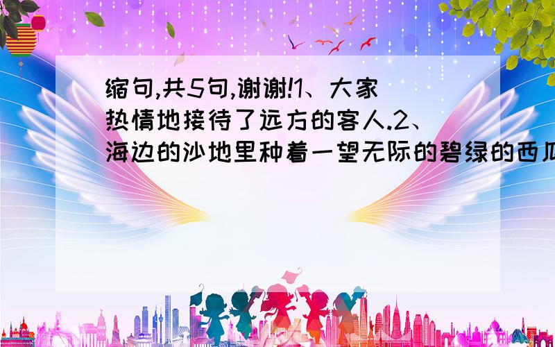 缩句,共5句,谢谢!1、大家热情地接待了远方的客人.2、海边的沙地里种着一望无际的碧绿的西瓜.3、童年的往事多得像天上的