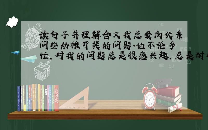 读句子并理解含义我总爱向父亲问些幼稚可笑的问题．他不论多忙,对我的问题总是很感兴趣,总是耐心的讲给我听．这一次不知道为什