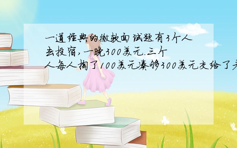 一道经典的微软面试题有3个人去投宿,一晚300美元.三个人每人掏了100美元凑够300美元交给了老板.后来老板说今天优惠