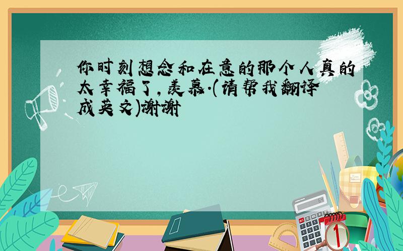 你时刻想念和在意的那个人真的太幸福了,羡慕.(请帮我翻译成英文)谢谢