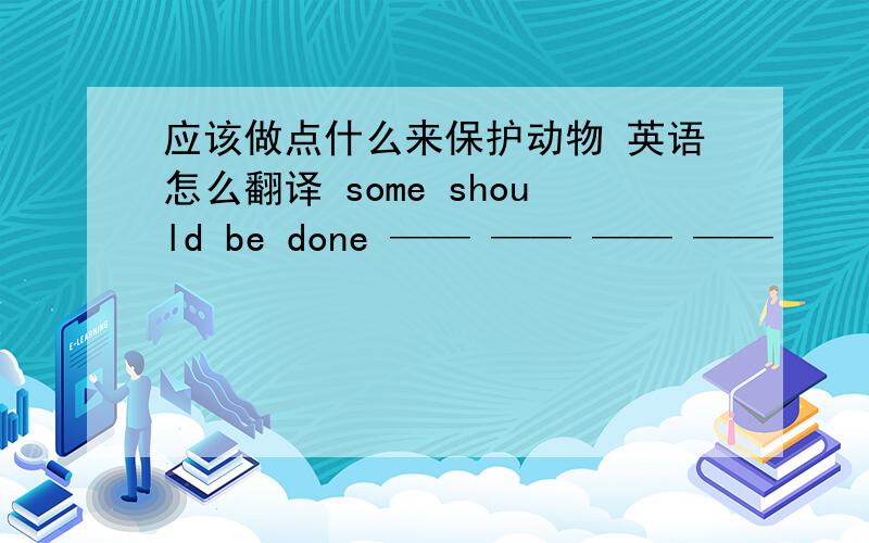 应该做点什么来保护动物 英语怎么翻译 some should be done —— —— —— ——