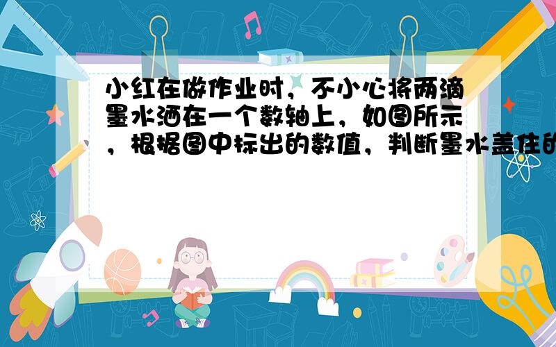 小红在做作业时，不小心将两滴墨水洒在一个数轴上，如图所示，根据图中标出的数值，判断墨水盖住的整数有哪几个？