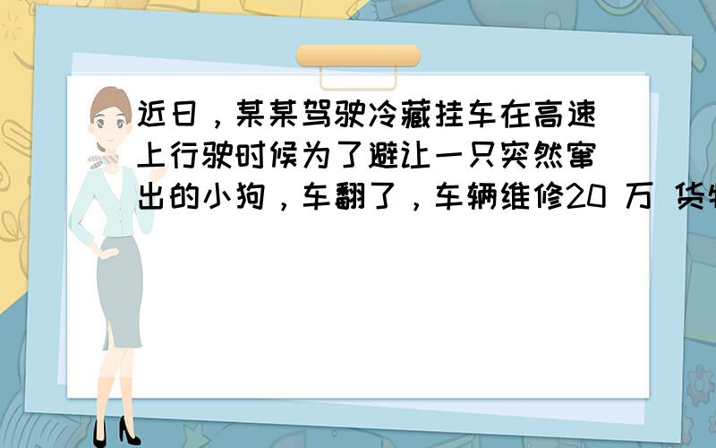 近日，某某驾驶冷藏挂车在高速上行驶时候为了避让一只突然窜出的小狗，车翻了，车辆维修20 万 货物10万 路产2万 甲:承