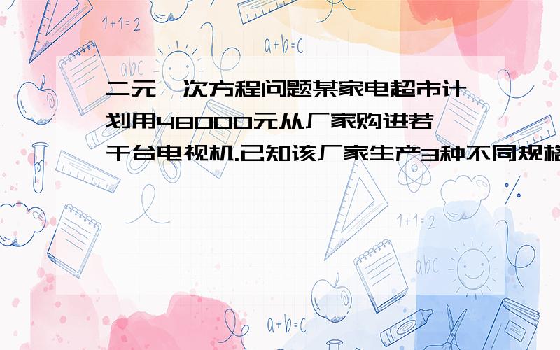 二元一次方程问题某家电超市计划用48000元从厂家购进若干台电视机.已知该厂家生产3种不同规格的电视机,出厂价分别是A种