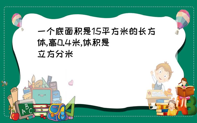 一个底面积是15平方米的长方体,高0.4米,体积是（ ）立方分米