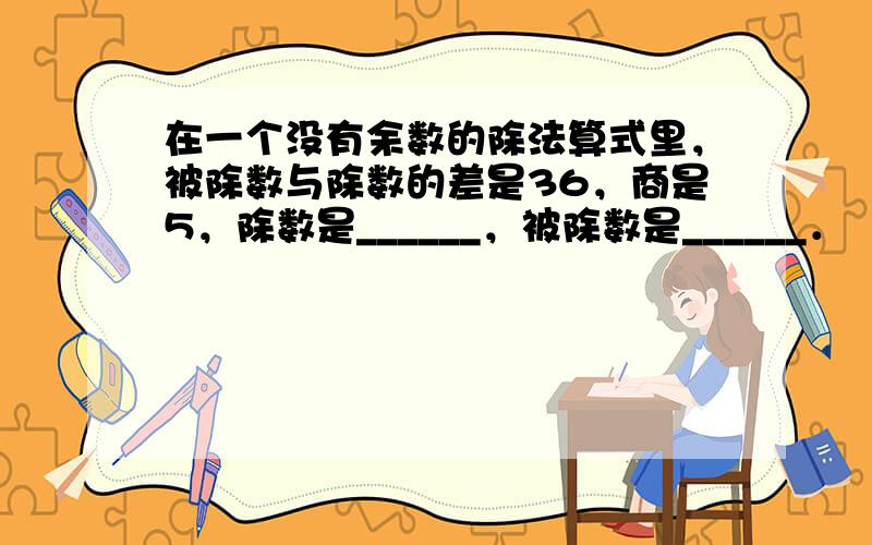 在一个没有余数的除法算式里，被除数与除数的差是36，商是5，除数是______，被除数是______．