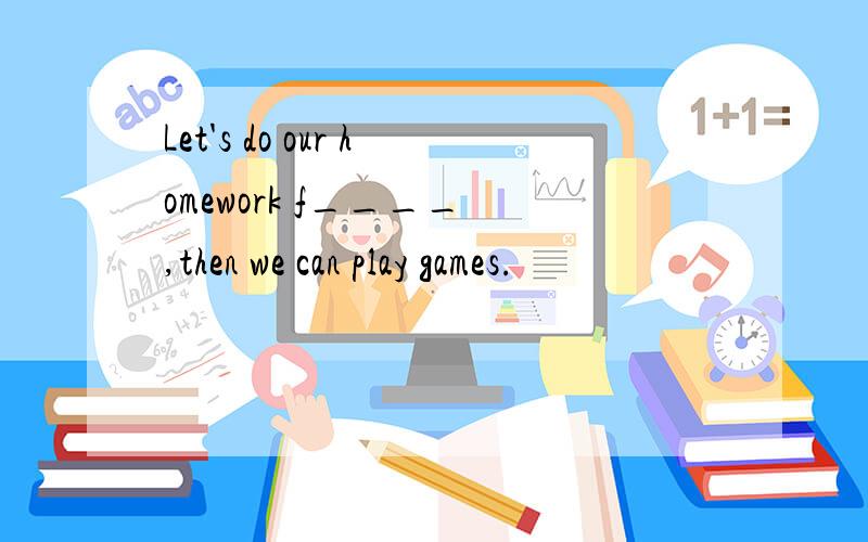 Let's do our homework f____ ,then we can play games.