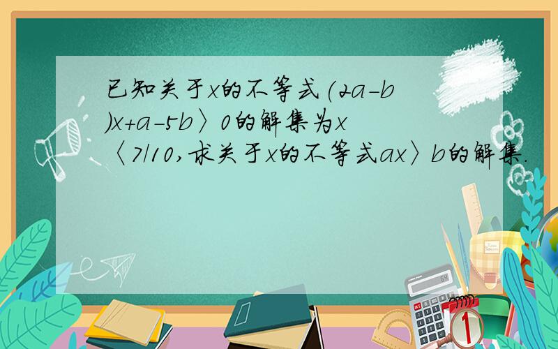 已知关于x的不等式(2a-b)x+a-5b〉0的解集为x〈7/10,求关于x的不等式ax〉b的解集.