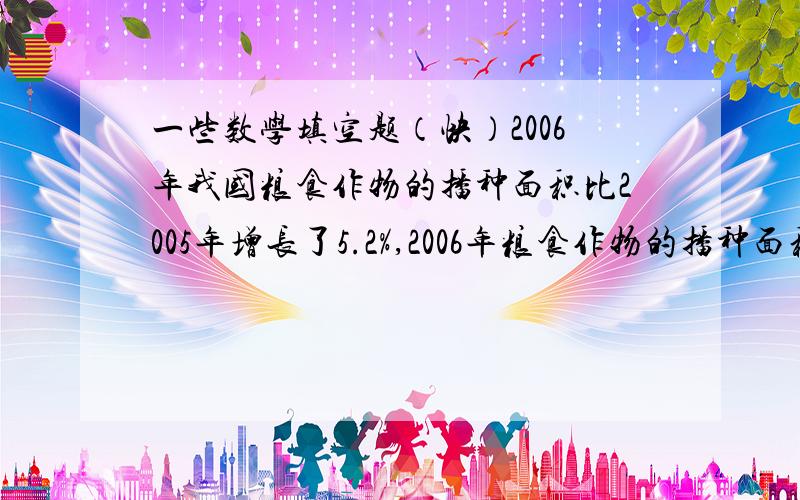 一些数学填空题（快）2006年我国粮食作物的播种面积比2005年增长了5.2%,2006年粮食作物的播种面积是2005年