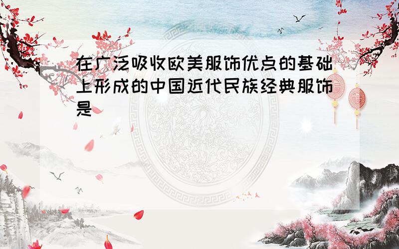 在广泛吸收欧美服饰优点的基础上形成的中国近代民族经典服饰是