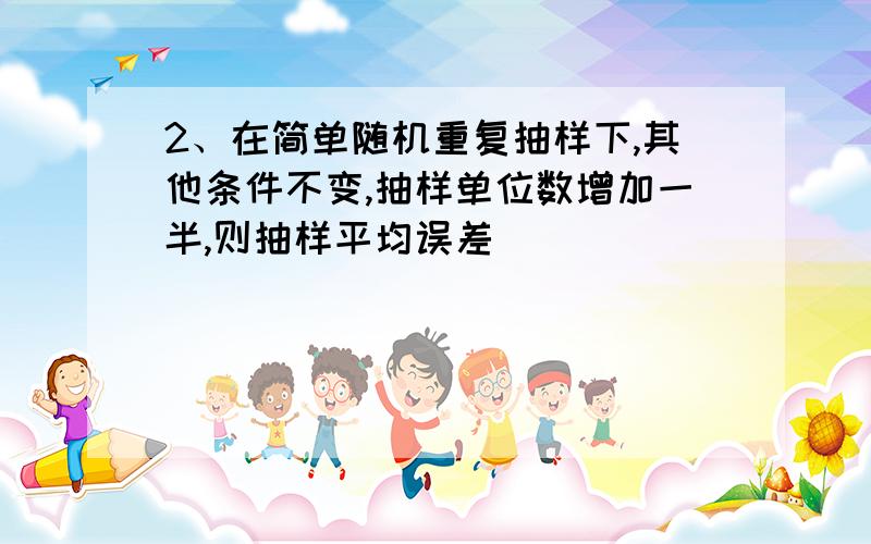 2、在简单随机重复抽样下,其他条件不变,抽样单位数增加一半,则抽样平均误差（ ）