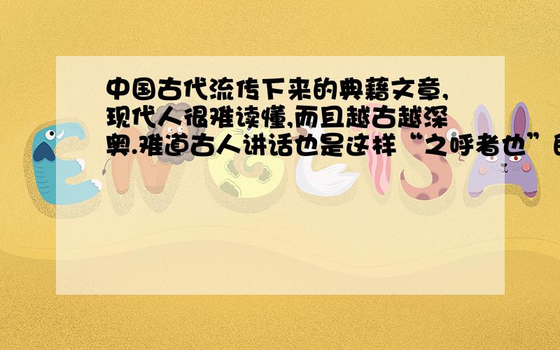 中国古代流传下来的典藉文章,现代人很难读懂,而且越古越深奥.难道古人讲话也是这样“之呼者也”的吗?