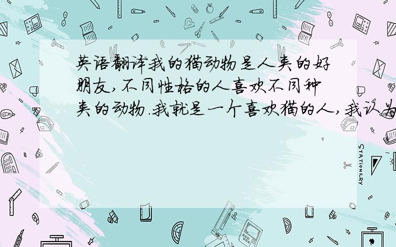 英语翻译我的猫动物是人类的好朋友,不同性格的人喜欢不同种类的动物.我就是一个喜欢猫的人,我认为猫十分的可爱、顽皮,虽然它